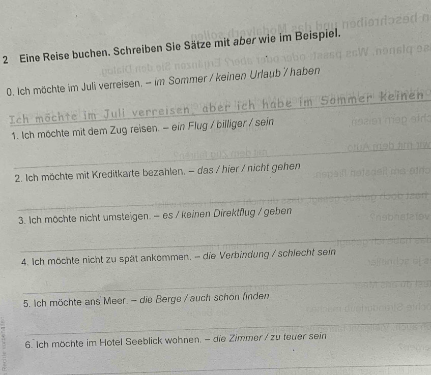 Eine Reise buchen. Schreiben Sie Sätze mit aber wie im Beispiel. 
0. Ich möchte im Juli verreisen. - im Sommer / keinen Urlaub / haben 
Ich möchte im Juli verreisen, aber ich habe im Sommer ke 
_1. Ich möchte mit dem Zug reisen. - ein Flug / billiger / sein 
_ 
2. Ich möchte mit Kreditkarte bezahlen. - das / hier / nicht gehen 
_ 
3. Ich möchte nicht umsteigen. - es / keinen Direktflug / geben 
_ 
4. Ich möchte nicht zu spät ankommen. - die Verbindung / schlecht sein 
_ 
5. Ich möchte ans Meer. - die Berge / auch schön finden 
_ 
6. Ich möchte im Hotel Seeblick wohnen. - die Zimmer / zu teuer sein 
_