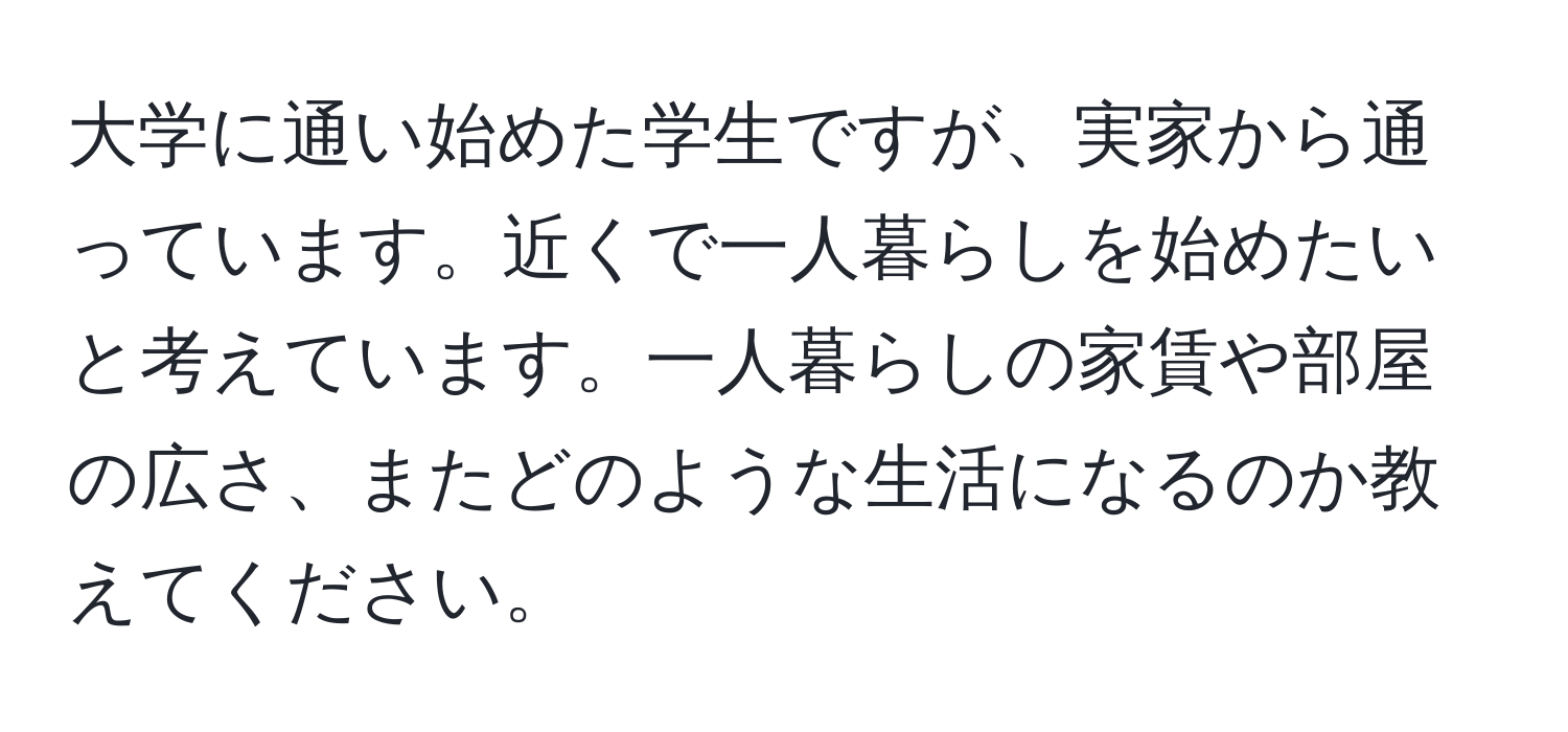 大学に通い始めた学生ですが、実家から通っています。近くで一人暮らしを始めたいと考えています。一人暮らしの家賃や部屋の広さ、またどのような生活になるのか教えてください。