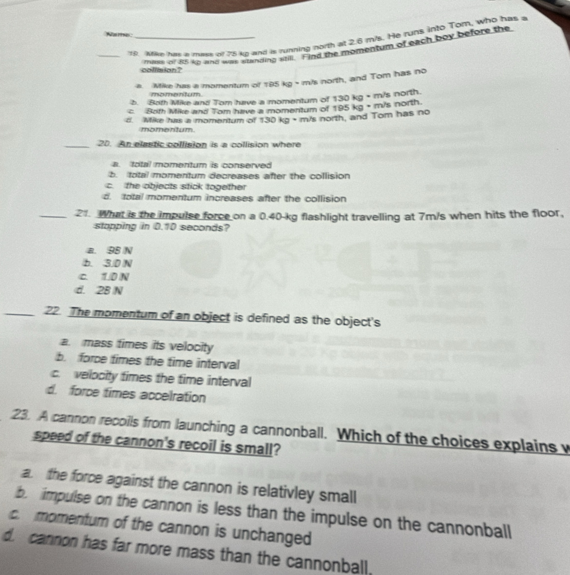 Name
19. Wike hats a mass of 75 ke and is running north at 2.6 m/s. He runs into Tom, who has a
mass of 85 ke and was standing still. Find the momentum of each boy before the
collision?
a. Mike has a momentum of 195 kg - m/s north, and Tom has no
momentum.
b. Both Mike and Tom have a momentum of 130 kg • m/s north.
c. Both Mike and Tom have a momentum of 195 kg • m/s north.
d. Mike has a momantum of 130 kg • m/s north, and Tom has no
momentum.
_20. An elastic collision is a collision where
a. total momentum is conserved
b. total momentum decreases after the collision
c. the objects stick together
d. total momentum increases after the collision
_21. What is the impulse force on a 0.40-kg flashlight travelling at 7m/s when hits the floor,
stopping in 0.10 seconds?
a. 98

b. 3.0 N
c. 1.0 N
d. 2B N
_22. The momentum of an object is defined as the object's
a. mass times its velocity
b. force times the time interval
c. velocity times the time interval
d. force times accelration
23. A cannon recoils from launching a cannonball. Which of the choices explains v
speed of the cannon's recoil is small?
a. the force against the cannon is relativley small
b. impulse on the cannon is less than the impulse on the cannonball
c. momentum of the cannon is unchanged
d. cannon has far more mass than the cannonball,