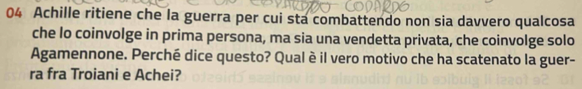 Achille ritiene che la guerra per cui sta combattendo non sia davvero qualcosa 
che lo coinvolge in prima persona, ma sia una vendetta privata, che coinvolge solo 
Agamennone. Perché dice questo? Qual è il vero motivo che ha scatenato la guer- 
ra fra Troiani e Achei?