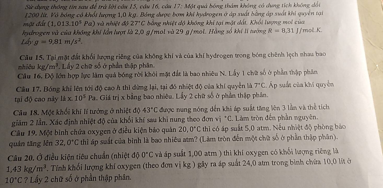 Sử dụng thông tin sau để trả lời câu 15, câu 16, câu 17: Một quả bóng thám không có dung tích không dổi
I200 lít. Vỏ bóng có khối lượng 1,0 kg. Bóng dược bơm khí hydrogen ở áp suất bằng áp suất khí quyền tại
mặt đất (1,013.10^5Pa) và nhiệt độ 27°C bằng nhiệt độ không khí tại mặt dất. Khối lượng mol của
hydrogen và của không khí lần lượt là 2,0 g/mol và 29 g/mol. Hằng số khi lí tưởng R=8,31J/mol.K.
Lấy g=9,81m/s^2.
Câu 15. Tại mặt đất khối lượng riêng của không khí và của khí hydrogen trong bóng chênh lệch nhau bao
nhiêu kg/m^3. Lấy 2 chữ số ở phần thập phân.
Câu 16. Độ lớn hợp lực làm quả bóng rời khỏi mặt đất là bao nhiêu N. Lấy 1 chữ số ở phần thập phân
Câu 17. Bóng khi lên tới độ cao h thì dừng lại, tại đó nhiệt độ của khí quyền là 7°C. Áp suất của khí quyền
tại độ cao này là x.10^5Pa. Giá trị x bằng bao nhiêu. Lấy 2 chữ số ở phần thập phân.
Câu 18. Một khối khí lí tưởng ở nhiệt độ 43°C được nung nóng dến khi áp suất tăng lên 3 lần và thể tích
giảm 2 lần. Xác định nhiệt độ của khối khí sau khi nung theo đơn vị ^circ C. Làm tròn đến phần nguyên.
Câu 19. Một bình chứa oxygen ở điều kiện bảo quản 20,0°C thì có áp suất 5,0 atm. Nếu nhiệt độ phòng bảo
quản tăng lên 32,0°C thì áp suất của bình là bao nhiêu atm? (Làm tròn đến một chữ số ở phần thập phân).
Câu 20. Ở điều kiện tiêu chuẩn (nhiệt độ 0°C và áp suất 1,00 atm ) thì khí oxygen có khối lượng riêng là
1,43kg/m^3. Tính khối lượng khí oxygen (theo đơn vị kg ) gây ra áp suất 24,0 atm trong bình chứa 10,0 lít ở
10°C ? Lấy 2 chữ số ở phần thập phân.