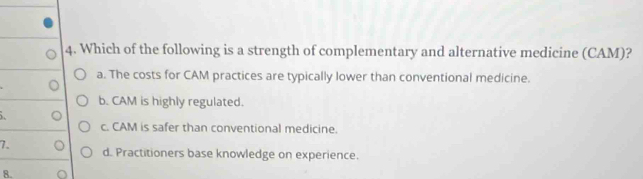 Which of the following is a strength of complementary and alternative medicine (CAM)?
a. The costs for CAM practices are typically lower than conventional medicine.
b. CAM is highly regulated.

c. CAM is safer than conventional medicine.
7.
d. Practitioners base knowledge on experience.
8.