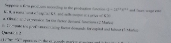 Suppose a firm produces according to the production function Q=2L^(0.6)K^(0.2) and faces wage rate
K10, a rental cost of capital K5, and seils output at a price of K20. 
a. Obtain and expression for the factor demand functions (2 Marks) 
b. Compute the profit-maximizing factor demands for capital and labour (3 Marks) 
Question 2 
a) Firm “ X ” operates in the oligopoly market smat