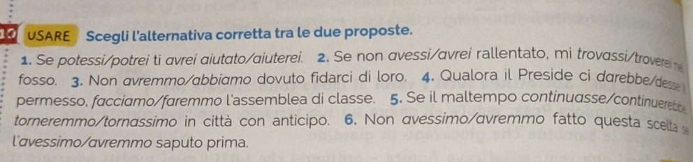 USARE Scegli l'alternativa corretta tra le due proposte. 
1. Se potessi/potrei ti avrei aiutato/aiuterei. 2. Se non avessi/avrei rallentato, mi trovassi/trovere r 
fosso. 3. Non avremmo/abbiamo dovuto fidarci di loro. 4. Qualora il Preside ci darebbe/desse 
permesso, facciamo/faremmo l'assemblea di classe. 5. Se il maltempo continuasse/continuerett 
torneremmo/tornassimo in città con anticipo. 6. Non avessimo/avremmo fatto questa scelta 
l'avessimo/avremmo saputo prima.