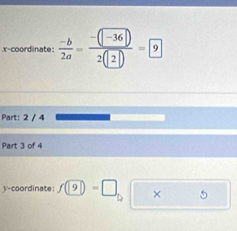 x-coordinate:  (-b)/2a = (-(-36))/2(2) =9
Part: 2 / 4 
Part 3 of 4 
y-coordinate: f(9)=□ ×