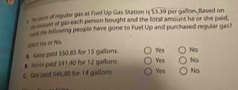 s, te price of regular gas at Fuel Up Gas Station is $3.39 per galion. Based on
the amount of gas each person bought and the total amount he or she paid.
toudd the follawing people have gone to Fuel Up and purchased regular gas?
Silect Yes or No.
A Kasey paid $50.85 for 15 gallons. Yes No
8. Kelvin paid $41 40 for 12 gallons
Yes No
C Gae paid $46.90 for 14 gallons. Yes No