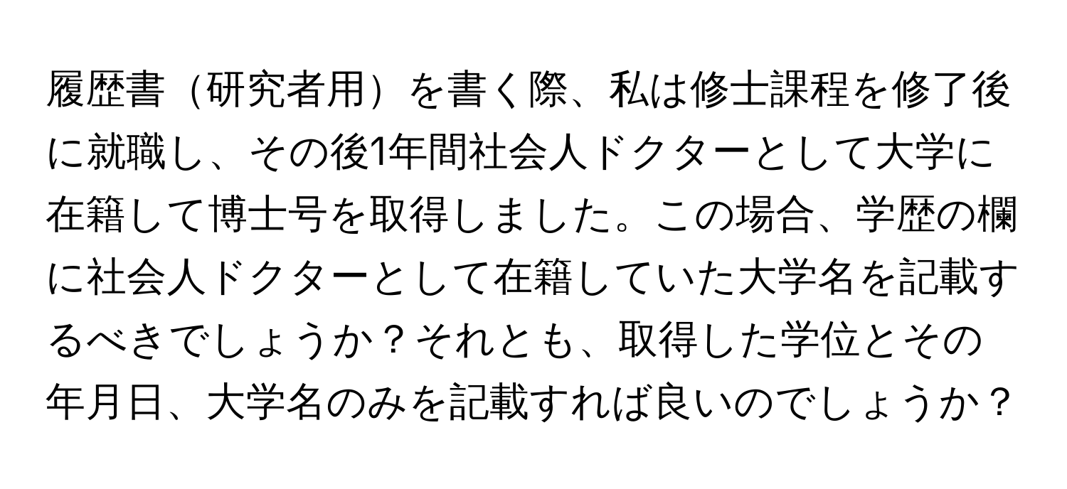 履歴書研究者用を書く際、私は修士課程を修了後に就職し、その後1年間社会人ドクターとして大学に在籍して博士号を取得しました。この場合、学歴の欄に社会人ドクターとして在籍していた大学名を記載するべきでしょうか？それとも、取得した学位とその年月日、大学名のみを記載すれば良いのでしょうか？