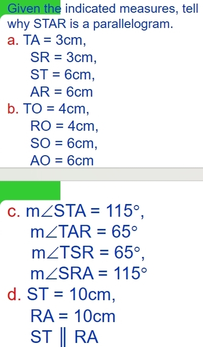 Given the indicated measures, tell
why STAR is a parallelogram.
a. TA=3cm,
SR=3cm,
ST=6cm,
AR=6cm
b. TO=4cm,
RO=4cm,
SO=6cm,
AO=6cm
C. m∠ STA=115°,
m∠ TAR=65°
m∠ TSR=65°,
m∠ SRA=115°
d. ST=10cm,
RA=10cm
STparallel RA