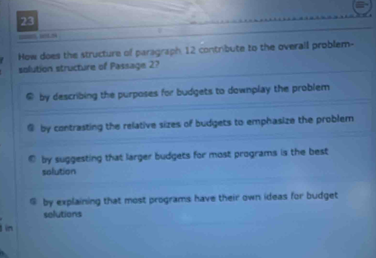 How does the structure of paragraph 12 contribute to the overall problem-
solution structure of Passage 2?
by describing the purposes for budgets to downplay the problem
by contrasting the relative sizes of budgets to emphasize the problem
by suggesting that larger budgets for most programs is the best 
solution
@ by explaining that most programs have their own ideas for budget
selutions
1 in