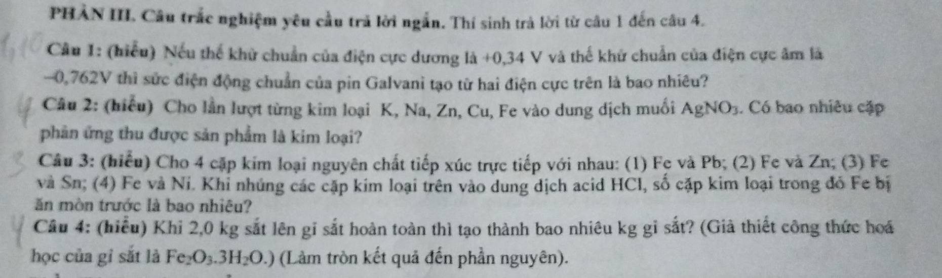 PHẢN III. Câu trắc nghiệm yêu cầu trả lời ngắn. Thí sinh trả lời từ câu 1 đến câu 4. 
Câu 1: (hiểu) Nếu thế khử chuẩn của điện cực dương là +0,34 V và thế khử chuẩn của điện cực âm là
-0,762V thì sức điện động chuẩn của pin Galvani tạo từ hai điện cực trên là bao nhiêu? 
Câu 2: (hiểu) Cho lần lượt từng kim loại K, Na, Zn, Cu, Fe vào dung dịch muối AgNO_3. Có bao nhiêu cặp 
phản ứng thu được sản phẩm là kim loại? 
Câu 3: (hiểu) Cho 4 cặp kim loại nguyên chất tiếp xúc trực tiếp với nhau: (1) Fe và Pb; (2) Fe và Zn; (3) Fe 
và Sn; (4) Fe và Ni. Khỉ nhúng các cặp kim loại trên vào dung dịch acid HCl, số cặp kim loại trong đỏ Fe bị 
ăn mòn trước là bao nhiêu? 
Câu 4: (hiểu) Khi 2,0 kg sắt lên gỉ sắt hoàn toàn thì tạo thành bao nhiêu kg gỉ sắt? (Giả thiết công thức hoá 
học của gi sắt là Fe_2O_3.3H_2O.) (Làm tròn kết quả đến phần nguyên).