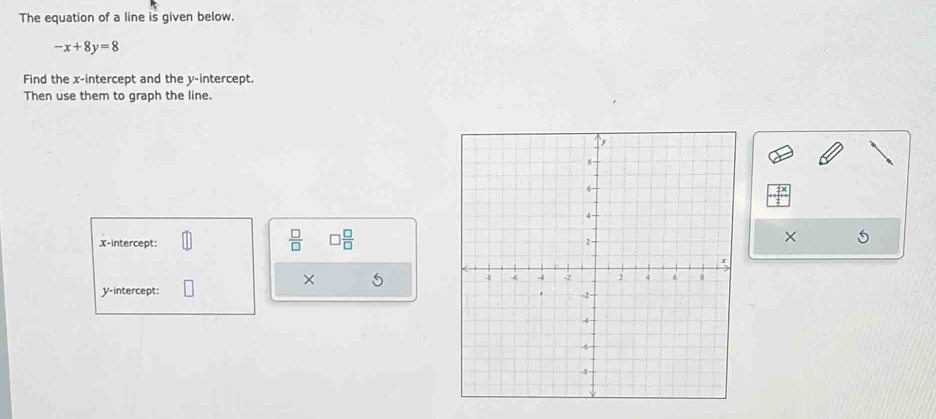 The equation of a line is given below.
-x+8y=8
Find the x-intercept and the y-intercept. 
Then use them to graph the line.
 □ /□   □  □ /□  
x-intercept: 
× 
× 5
y-intercept: