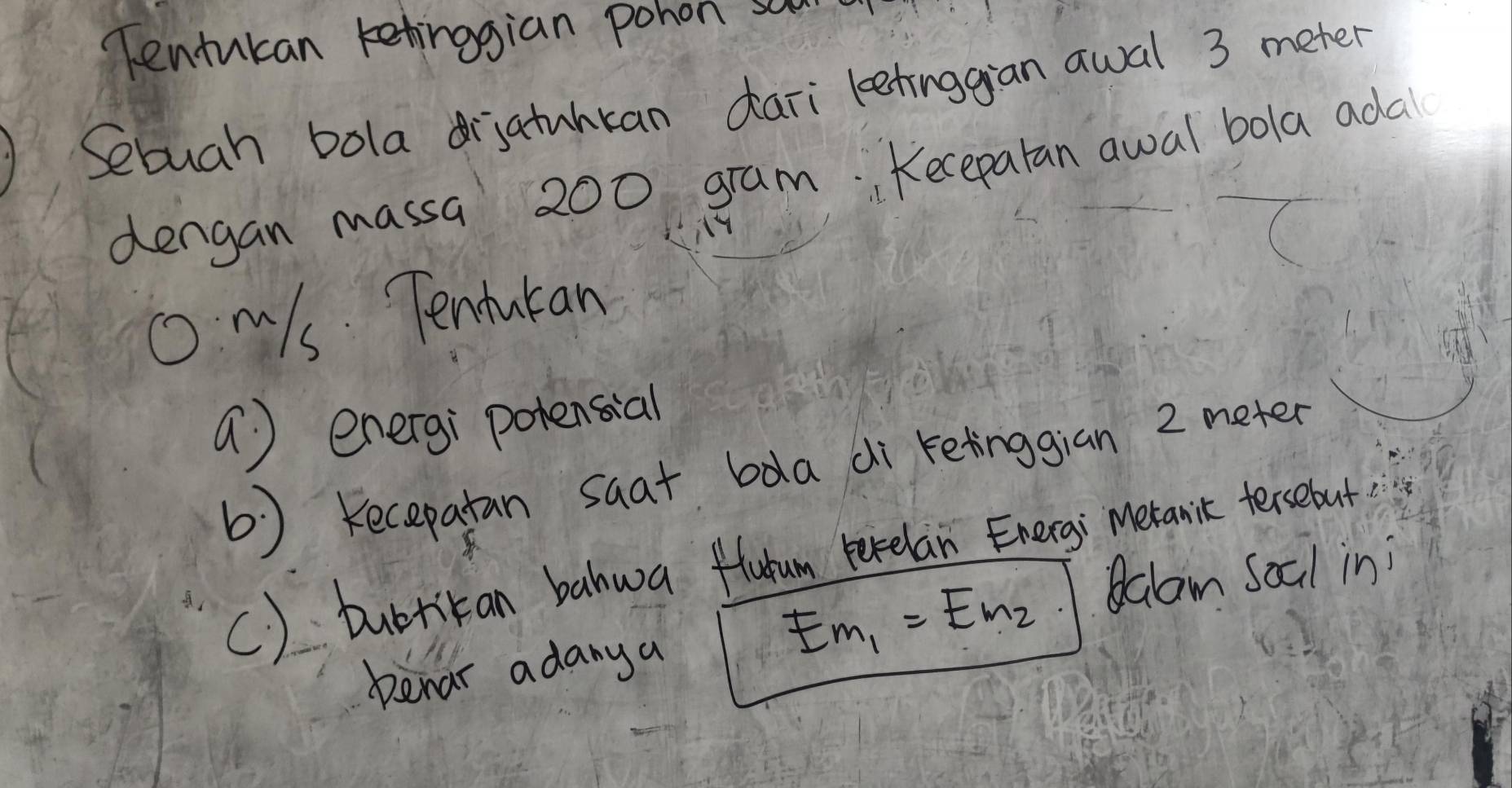 Tentucan ketinggian pohon son 
Sebuch bola driatuhkan daii leetinggian awal 3 meter
dengan massa 200 gram. Keceparan awal bola adal 
Om/s Tenturan 
a ) energ; potensial 
b ) Kecepatan saat bda di retinggian 2 meter
C) burrikan bahwa flutum perelan Energi metanic tersebut 
Balam Soal in; 
Denar adany a
Em_1=Em_2