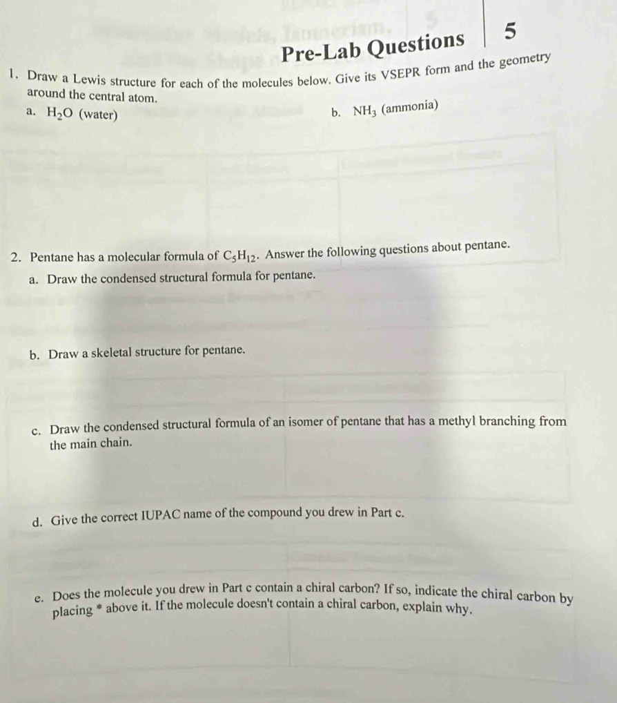 Pre-Lab Questions 5 
1. Draw a Lewis structure for each of the molecules below. Give its VSEPR form and the geometry 
around the central atom. 
a. H_2O (water) b. NH_3 (ammonia) 
2. Pentane has a molecular formula of C_5H_12. Answer the following questions about pentane. 
a. Draw the condensed structural formula for pentane. 
b. Draw a skeletal structure for pentane. 
c. Draw the condensed structural formula of an isomer of pentane that has a methyl branching from 
the main chain. 
d. Give the correct IUPAC name of the compound you drew in Part c. 
e. Does the molecule you drew in Part c contain a chiral carbon? If so, indicate the chiral carbon by 
placing * above it. If the molecule doesn't contain a chiral carbon, explain why.