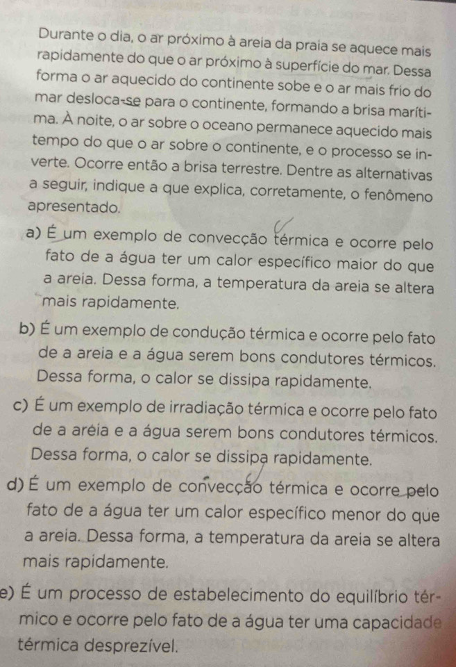 Durante o dia, o ar próximo à areia da praia se aquece mais
rapidamente do que o ar próximo à superfície do mar. Dessa
forma o ar aquecido do continente sobe e o ar mais frio do
mar desloca-se para o continente, formando a brisa maríti-
ma. À noite, o ar sobre o oceano permanece aquecido mais
tempo do que o ar sobre o continente, e o processo se in-
verte. Ocorre então a brisa terrestre. Dentre as alternativas
a seguir, indique a que explica, corretamente, o fenômeno
apresentado.
a) É um exemplo de convecção térmica e ocorre pelo
fato de a água ter um calor específico maior do que
a areia. Dessa forma, a temperatura da areia se altera
mais rapidamente.
b) É um exemplo de condução térmica e ocorre pelo fato
de a areia e a água serem bons condutores térmicos.
Dessa forma, o calor se dissipa rapidamente.
c) É um exemplo de irradiação térmica e ocorre pelo fato
de a aréia e a água serem bons condutores térmicos.
Dessa forma, o calor se dissipa rapidamente.
d) É um exemplo de convecção térmica e ocorre pelo
fato de a água ter um calor específico menor do que
a areia. Dessa forma, a temperatura da areia se altera
mais rapidamente.
e) É um processo de estabelecimento do equilíbrio tér
mico e ocorre pelo fato de a água ter uma capacidade
térmica desprezível.