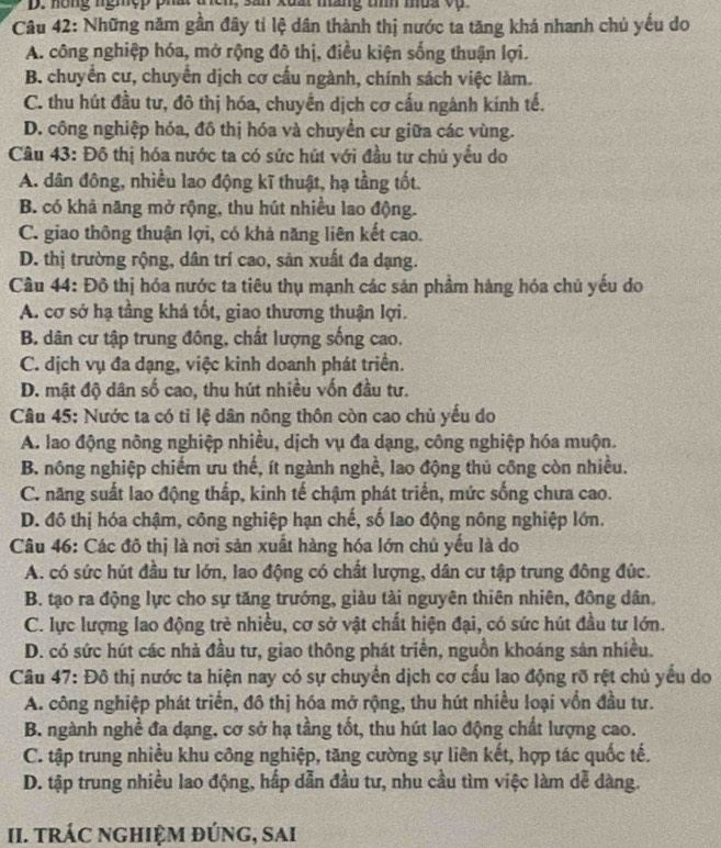 hóng nghệp phat tcn, san xuai máng tìíh mua v 
Câu 42: Những năm gân đây tỉ lệ dân thành thị nước ta tăng khá nhanh chủ yếu do
A. công nghiệp hóa, mở rộng đô thị, điều kiện sống thuận lợi.
B. chuyển cư, chuyển dịch cơ cấu ngành, chính sách việc làm.
C. thu hút đầu tư, đô thị hóa, chuyển dịch cơ cấu ngành kính tế.
D. công nghiệp hóa, đồ thị hóa và chuyển cư giữa các vùng.
Câu 43: Đô thị hóa nước ta có sức hút với đầu tư chủ yếu do
A. dân đông, nhiều lao động kĩ thuật, hạ tầng tốt.
B. có khả năng mở rộng, thu hút nhiều lao động.
C. giao thông thuận lợi, có khả năng liên kết cao.
D. thị trường rộng, dân trí cao, sản xuất đa dạng.
Câu 44: Đô thị hóa nước ta tiêu thụ mạnh các sản phầm hàng hóa chủ yếu do
A. cơ sở hạ tầng khá tốt, giao thương thuận lợi.
B. dân cư tập trung đồng, chất lượng sống cao.
C. dịch vụ đa dạng, việc kinh doanh phát triển.
D. mật độ dân số cao, thu hút nhiều vốn đầu tư.
Câu 45: Nước ta có tỉ lệ dân nông thôn còn cao chủ yếu do
A. lao động nông nghiệp nhiều, dịch vụ đa dạng, công nghiệp hóa muộn.
B. nông nghiệp chiếm ưu thế, ít ngành nghề, lao động thủ công còn nhiều.
C. năng suất lao động thấp, kinh tế chậm phát triển, mức sống chưa cao.
D. đô thị hóa chậm, công nghiệp hạn chế, số lao động nông nghiệp lớn.
Câu 46: Các đô thị là nơi sản xuất hàng hóa lớn chủ yếu là do
A. có sức hút đầu tư lớn, lao động có chất lượng, dân cư tập trung đông đúc.
B. tạo ra động lực cho sự tăng trướng, giàu tài nguyên thiên nhiên, đồng dân.
C. lực lượng lao động trẻ nhiều, cơ sở vật chất hiện đại, có sức hút đầu tư lớn.
D. có sức hút các nhà đầu tư, giao thông phát triển, nguồn khoáng sản nhiều.
Câu 47: Đô thị nước ta hiện nay có sự chuyển dịch cơ cấu lao động rỡ rệt chủ yểu do
A. công nghiệp phát triển, đô thị hóa mở rộng, thu hút nhiều loại vốn đầu tư.
B. ngành nghề đa dạng, cơ sở hạ tầng tốt, thu hút lao động chất lượng cao.
C. tập trung nhiều khu công nghiệp, tăng cường sự liên kết, hợp tác quốc tế.
D. tập trung nhiều lao động, hấp dẫn đầu tư, nhu cầu tìm việc làm dễ dàng.
II. TRÁC NGHIỆM ĐÚNG, SAI