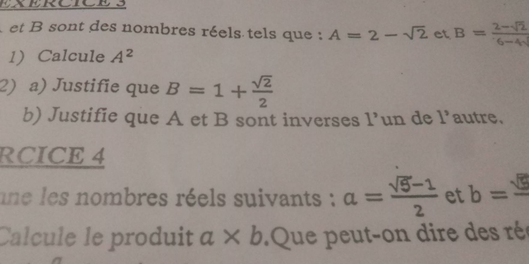 EXERCICES 
et B sont des nombres réels tels que : A=2-sqrt(2) et B= (2-sqrt(2))/6-4sqrt() 
1 Calcule A^2
2) a) Justifie que B=1+ sqrt(2)/2 
b) Justifie que A et B sont inverses 1^, un de 1° autre. 
RCICE 4 
une les nombres réels suivants : a= (sqrt(5)-1)/2  et b=frac sqrt(5)
Calcule le produit a* b Que peut-on dire des rée