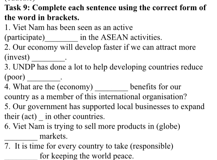 Task 9: Complete each sentence using the correct form of 
the word in brackets. 
1. Viet Nam has been seen as an active 
(participate)_ in the ASEAN activities. 
2. Our economy will develop faster if we can attract more 
(invest)_ 
· 
3. UNDP has done a lot to help developing countries reduce 
(poor)_ 
· 
4. What are the (economy) _benefits for our 
country as a member of this international organisation? 
5. Our government has supported local businesses to expand 
their (act) _ in other countries. 
6. Viet Nam is trying to sell more products in (globe) 
_markets. 
7. It is time for every country to take (responsible) 
for keeping the world peace.