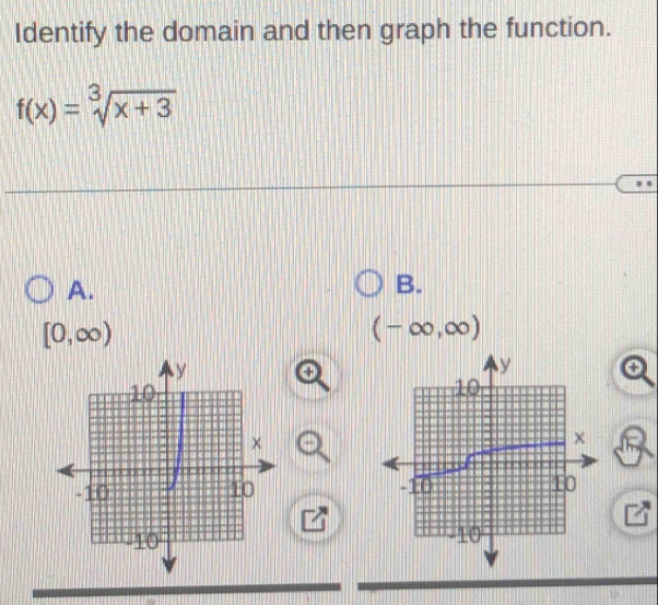 Identify the domain and then graph the function.
f(x)=sqrt[3](x+3)
A.
B.
[0,∈fty )
(-∈fty ,∈fty )