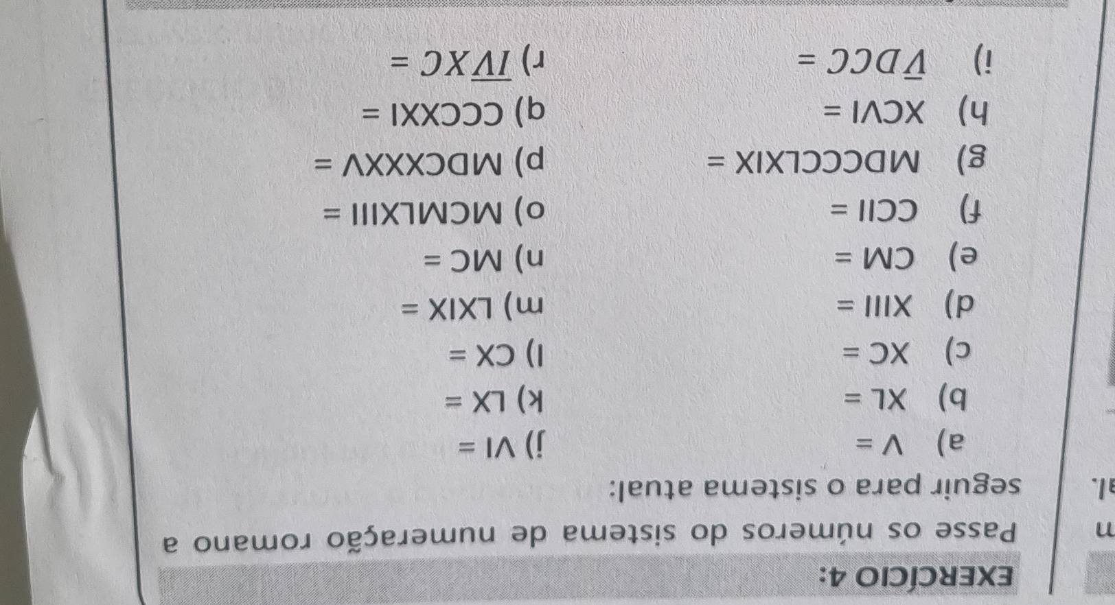 EXERCÍCIO 4: 
n Passe os números do sistema de numeração romano a 
l. seguir para o sistema atual: 
a) V= j) VI=
b) XL= k) LX=
c) XC= 1) CX=
d) XIII= m) LXIX=
e) CM= n) MC=
f) CCII= o) MCMLXIII=
g) MDCCCLXI. x = p) MDCXXXV=
h) XCVI= q) csc CCXXI=
i) overline VDCC= r) overline IVXC=