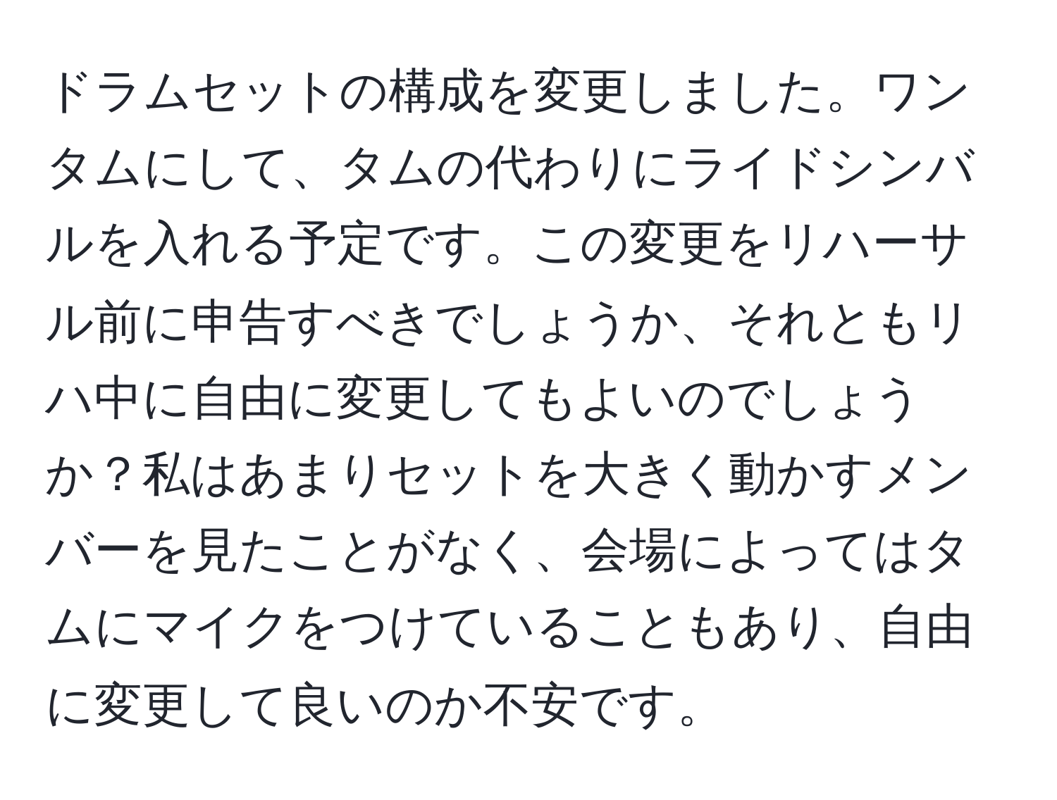 ドラムセットの構成を変更しました。ワンタムにして、タムの代わりにライドシンバルを入れる予定です。この変更をリハーサル前に申告すべきでしょうか、それともリハ中に自由に変更してもよいのでしょうか？私はあまりセットを大きく動かすメンバーを見たことがなく、会場によってはタムにマイクをつけていることもあり、自由に変更して良いのか不安です。