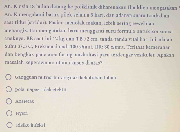 An. K usia 18 bulan datang ke poliklinik dikarenakan Ibu klien mengatakan ’
An. K mengalami batuk pilek selama 3 hari, dan adanya suara tambahan
saat tidur (stridor). Pasien menolak makan, lebih sering rewel dan
menangis. Ibu mengatakan baru mengganti susu formula untuk konsumsi
anaknya. BB saat ini 12 kg dan TB 72 cm. tanda-tanda vital hari ini adalah
Suhu 37,3 C, Frekuensi nadi 100 x/mnt, RR: 30 x/mnt. Terlihat kemerahan
dan bengkak pada area faring. auskultasi paru terdengar vesikuler. Apakah
masalah keperawatan utama kasus di atas?
Gangguan nutrisi kurang dari kebutuhan tubuh
pola napas tidak efektif
Ansietas
Nyeri
Risiko infeksi