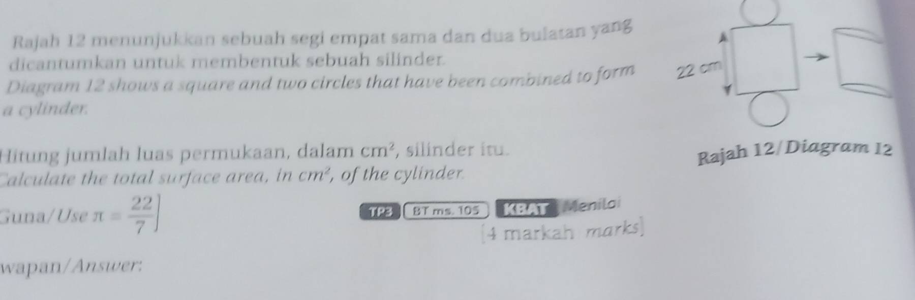 Rajah 12 menunjukkan sebuah segi empat sama dan dua bulatan yang 
dicantumkan untuk membentuk sebuah silinder. 
Diagram 12 shows a square and two circles that have been combined to form 22 cm
a cylinder. 
Hitung jumlah luas permukaan, dalam cm^2 , silinder itu. 
Calculate the total surface area, in cm^2 , of the cylinder Rajah 12/Diagram 12 
Guna/Use π = 22/7 ] 1 BT ms. 105 KBAT Menilai 
(4 markah marks] 
wapan/Answer: