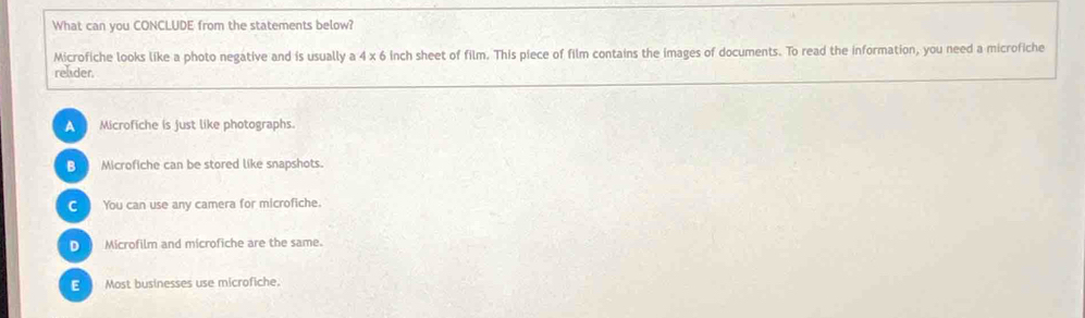 What can you CONCLUDE from the statements below?
Microfiche looks like a photo negative and is usually a 4 x 6 inch sheet of film. This piece of film contains the images of documents. To read the information, you need a microfiche
reader.
A  Microfiche is just like photographs.
B Microfiche can be stored like snapshots.
C You can use any camera for microfiche.
D Microfilm and microfiche are the same.
E Most businesses use microfiche.