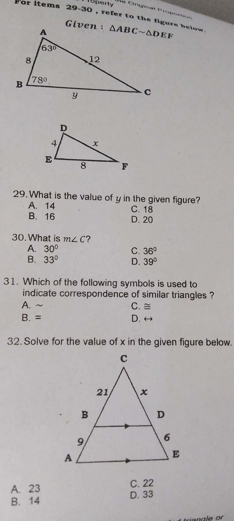 Toperty
l e  Original Proporon 
for items 29-30 , refer to the figure be     .
29. What is the value of y in the given figure?
A. 14
C. 18
B. 16
D. 20
30.What is m∠ C ?
A. 30°
C. 36°
B. 33° D. 39°
31. Which of the following symbols is used to
indicate correspondence of similar triangles ?
A. ~ C. ≅
B. = D. ↔
32. Solve for the value of x in the given figure below.
C. 22
A. 23
D. 33
B. 14