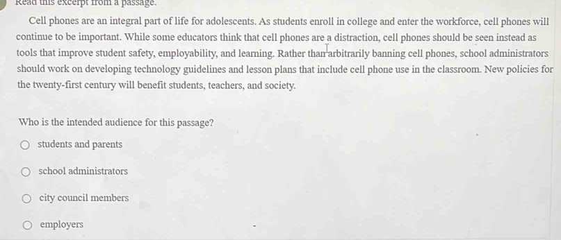 kead ths excerpt from a passage.
Cell phones are an integral part of life for adolescents. As students enroll in college and enter the workforce, cell phones will
continue to be important. While some educators think that cell phones are a distraction, cell phones should be seen instead as
tools that improve student safety, employability, and learning. Rather than arbitrarily banning cell phones, school administrators
should work on developing technology guidelines and lesson plans that include cell phone use in the classroom. New policies for
the twenty-first century will benefit students, teachers, and society.
Who is the intended audience for this passage?
students and parents
school administrators
city council members
employers