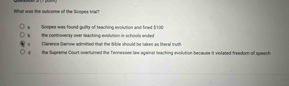 (1 pol
What was the outcome of the Scopes trial?
a Scopes was found guilty of teaching evolution and fined $100
b the controversy over teaching evolution in schools ended
c Clarence Darrow admitted that the Bible should be taken as literal truth
d the Supreme Court overturned the Tennessee law against teaching evolution because it violated freedom of speech