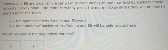 Brenna and Eli are organizing a car wash to raise money to buy new hockey sticks for their 
school's hockey team. The more cars they wash, the more hockey sticks they will be able to 
purchase for the team.
c= the number of cars Brenna and Eli wash
s= the number of hockey sticks Brenna and Eli will be able to purchase 
Which variable is the dependent variable?
C s