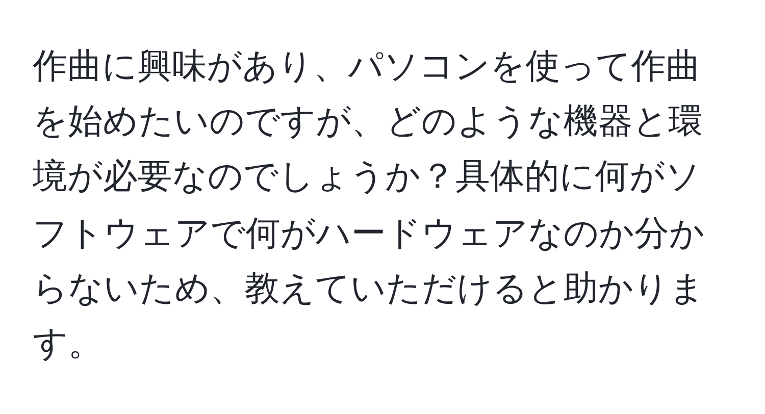 作曲に興味があり、パソコンを使って作曲を始めたいのですが、どのような機器と環境が必要なのでしょうか？具体的に何がソフトウェアで何がハードウェアなのか分からないため、教えていただけると助かります。