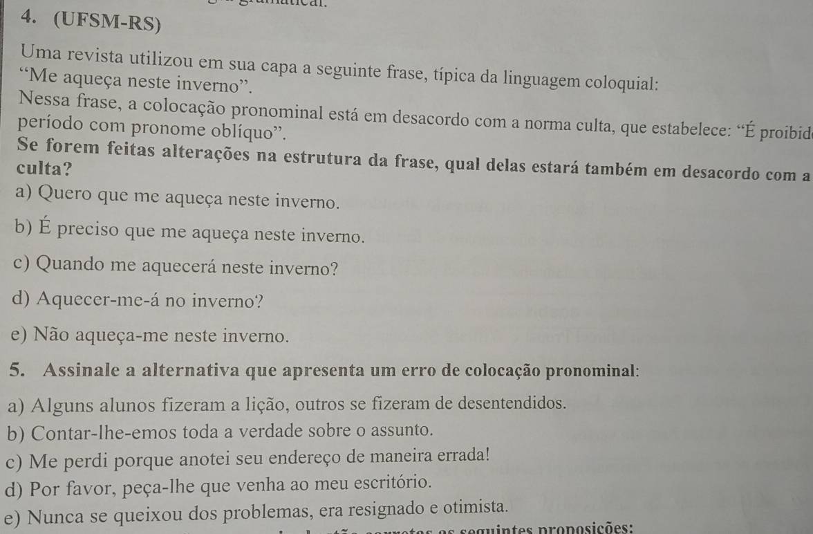 (UFSM-RS)
Uma revista utilizou em sua capa a seguinte frase, típica da linguagem coloquial:
“Me aqueça neste inverno”.
Nessa frase, a colocação pronominal está em desacordo com a norma culta, que estabelece: “É proibid
período com pronome oblíquo''.
Se forem feitas alterações na estrutura da frase, qual delas estará também em desacordo com a
culta?
a) Quero que me aqueça neste inverno.
b) É preciso que me aqueça neste inverno.
c) Quando me aquecerá neste inverno?
d) Aquecer-me-á no inverno?
e) Não aqueça-me neste inverno.
5. Assinale a alternativa que apresenta um erro de colocação pronominal:
a) Alguns alunos fizeram a lição, outros se fizeram de desentendidos.
b) Contar-lhe-emos toda a verdade sobre o assunto.
c) Me perdi porque anotei seu endereço de maneira errada!
d) Por favor, peça-lhe que venha ao meu escritório.
e) Nunca se queixou dos problemas, era resignado e otimista.
e gu intes proposições: