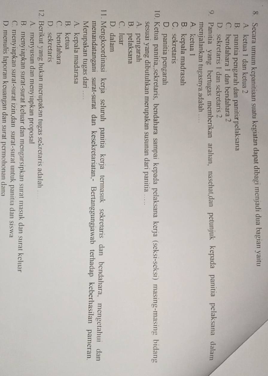 Secara umum kepanitiaan suatu kegiatan dapat dibagi menjadi dua bagian yaitu
A. ketua 1 dan ketua 2
B. panitia pengarah dan panitia pelaksana
C. bendahara 1 dan bendahara 2
D. sekretaris 1 dan sekretaris 2
9. Panitia yang bertugas memberikan arahan, nasehat,dan petunjuk kepada panitia pelaksana dalam
menjalankan tugasnya.adalah …
A. ketua I
B. kepala madrasah
C. sekretaris
D. panitia pengarah
10. Ketua panitia,,sekretaris, bendahara sampai kepada pelaksana kerja (seksi-seksi) masing-masing bidang
sesuai yang dibutuhkan merupakan susunan dari panitia ….
A. pengarah
B. pelaksana
C. luar
D. dalam
11. Mengkoordinasi kerja seluruh panitia kerja termasuk sekretaris dan bendahara, mengetahui dan
menandatangani surat-surat dan kesekretariatan,- Bertanggungjawab terhadap keberhasilan pameran.
Merupakan tugas dari ....
A. kepala madarasa
B. ketua
C.bendahara
D. sekretaris
12. Berikut yang bukan merupakan tugas sekretaris adalah ....
A. menyusun dan menyiapkan proposal
B. menyiapkan surat-surat keluar dan mengarsipkan surat masuk dan surat keluar
C. menyiapkan surat-surat izin,dan surat-surat untuk panitia dan siswa
D. menulis laporan keuangan dan surat permohonan dana