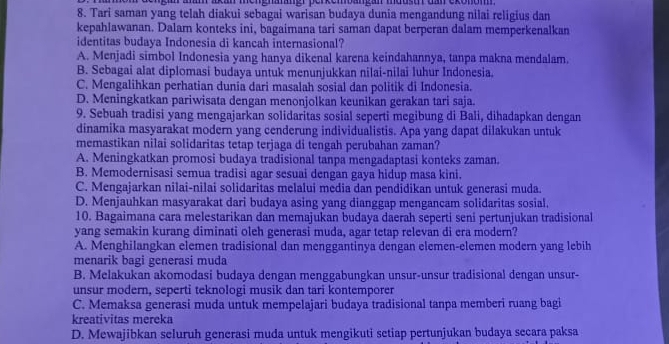 gan anam akan mengnatäner perkembangan moust dan exonom 
8. Tari saman yang telah diakui sebagai warisan budaya dunia mengandung nilai religius dan
kepahlawanan. Dalam konteks ini, bagaimana tari saman dapat berperan dalam memperkenalkan
identitas budaya Indonesia di kancah internasional?
A. Menjadi simbol Indonesia yang hanya dikenal karena keindahannya, tanpa makna mendalam.
B. Sebagai alat diplomasi budaya untuk menunjukkan nilai-nilai luhur Indonesia.
C. Mengalihkan perhatian dunia dari masalah sosial dan politik di Indonesia.
D. Meningkatkan pariwisata dengan menonjolkan keunikan gerakan tari saja.
9. Sebuah tradisi yang mengajarkan solidaritas sosial seperti megibung di Bali, dihadapkan dengan
dinamika masyarakat modern yang cenderung individualistis. Apa yang dapat dilakukan untuk
memastikan nilai solidaritas tetap terjaga di tengah perubahan zaman?
A. Meningkatkan promosi budaya tradisional tanpa mengadaptasi konteks zaman.
B. Memodernisasi semua tradisi agar sesuai dengan gaya hidup masa kini.
C. Mengajarkan nilai-nilai solidaritas melalui media dan pendidikan untuk generasi muda.
D. Menjauhkan masyarakat dari budaya asing yang dianggap mengancam solidaritas sosial.
10. Bagaimana cara melestarikan dan memajukan budaya daerah seperti seni pertunjukan tradisional
yang semakin kurang diminati oleh generasi muda, agar tetap relevan di era modern?
A. Menghilangkan elemen tradisional dan menggantinya dengan elemen-elemen modern yang lebih
menarik bagi generasi muda
B. Melakukan akomodasi budaya dengan menggabungkan unsur-unsur tradisional dengan unsur-
unsur modern, seperti teknologi musik dan tari kontemporer
C. Memaksa generasi muda untuk mempelajari budaya tradisional tanpa memberi ruang bagi
kreativitas mereka
D. Mewajibkan seluruh generasi muda untuk mengikuti setiap pertunjukan budaya secara paksa