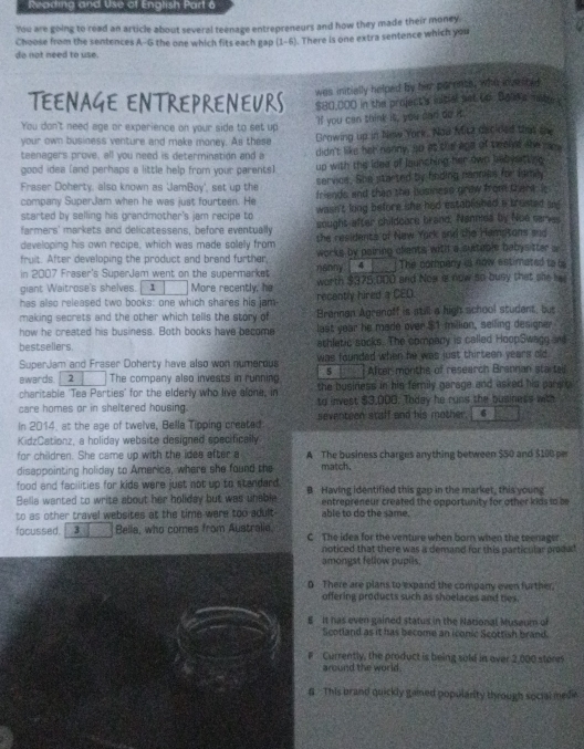 Reading and Use of English Part 6
You are going to read an article about several teenage entrepreneurs and how they made their money.
do not need to use. Choose from the sentences A-6 the one which fits each gap (1-6). There is one extra sentence which you
was initially helped by her parenss, who inveloee
TEENAGE ENTREPRENEURS $80,000 in the project's initial pet Lo Bald a Tatto c
You don't need age or experience on your side to set up
"If you can think it, you can do it,
your own business venture and make money. As these
teenagers prove, all you need is determination and a Growing up in New York. Nod Micz dstided that me
didn't like her nanny, go at the aga of twelet she see
good idea (and perhaps a little help from your parents) up with the idee of launching her own bebystting 
Fraser Doherty, also known as JamBoy', set up the servios. She sitarted by finding nannias for lama
company SuperJam when he was just fourteen. He friends and than the business graw from there. It
started by selling his grandmother's jam recipe to wasn't long before she had established a brusted m 
farmers' markets and delicatessens, before eventually sought after childoore brand. Nanmea by Noe serves
developing his own recipe, which was made solelly from the residents of New Yock and the Hamptons and
fruit. After developing the product and brand further, works by pairing clants withl a sutable babysitter  
in 2007 Fraser's SuperJam went on the supermarket nanny 4 The company is now estimated to i
giant Waitrose's shelves. 1 More recently, he worth $375,000 and Noa is now so busy that she lae
has also released two books: one which shares his jam recently hired a CED.
making secrets and the other which tells the story of Brannan Agranoff is still a high school student, but
how he created his business. Both books have become last year he made over $1 million, selling desioner
bestsellers. athletic socks. The compary is called HoopSwagg and
SuperJam and Fraser Doherty have also won numerous was founded when he was just thirteen years old .
ewards. 2 The company also invests in running 5 After months of research Brannan sta tail
charitable 'Tea Parties' for the elderly who live alone, in the business in his femily garage and asked his para .
care homes or in sheltered housing. to invest $3,000. Today he runs the business with
In 2014, at the age of twelve, Bella Tipping created seventeen staff and his mother. 6
KidzCationz, a holiday website designed specifically
for children. She came up with the idee after a A The business charges anything between $50 and $100 pe
disappointing holiday to America, where she found the match.
food and facilities for kids were just not up to standard.
Bella wanted to write about her holiday but was unable B Having identified this gap in the market, this young
entrepreneur created the opportunity for other kids so se
to as other travel websites at the time were too adult able to do the same.
focussed. 3 Bella, who comes from Australie. C The idea for the venture when born when the teenager
noticed that there was a demand for this particular prod k .
amongst fellow pupils,
D There are plans to expand the company even further.
offering products such as shoelaces and hes
E It has even gained status in the National Musaum of
Scotland as it has become an iconic Scottish brand.
Currently, the product is being sold in over 2,000 storn
around the world.
 This brand quickly gamed popularity through social medie