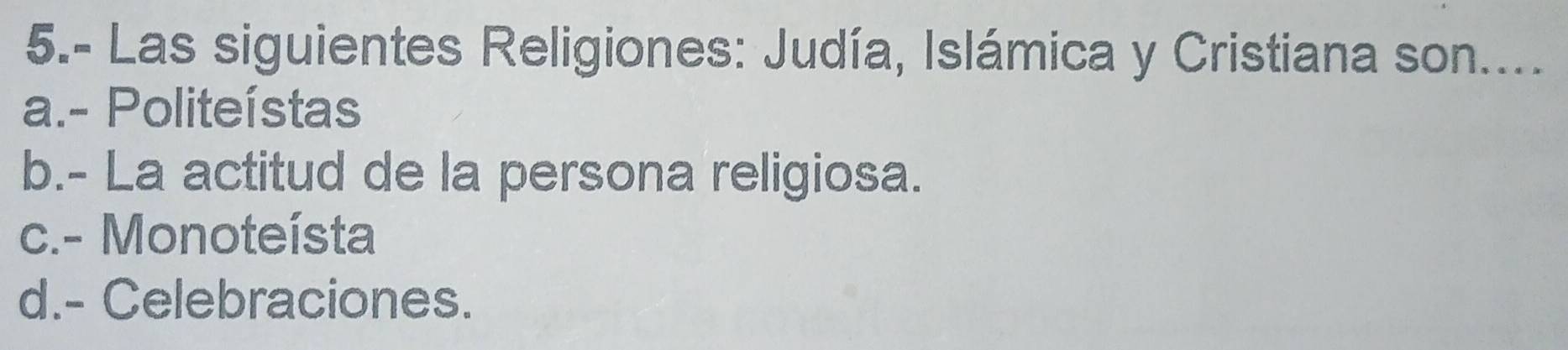 5.- Las siguientes Religiones: Judía, Islámica y Cristiana son....
a.- Politeístas
b.- La actitud de la persona religiosa.
c.- Monoteísta
d.- Celebraciones.