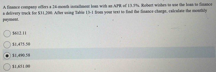 A finance company offers a 24-month installment loan with an APR of 13.5%. Robert wishes to use the loan to finance
a delivery truck for $31,200. After using Table 13-1 from your text to find the finance charge, calculate the monthly
payment.
$612.11
$1,475.50
$1,490.58
$1,651.00