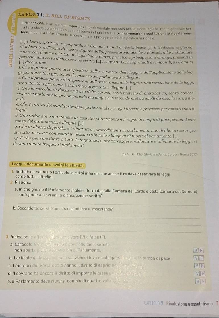 LE FONTI: IL BILL OF RIGHTS
ll Bill of Rights è un testo di importanza fondamentale non solo per la storia inglese, ma in generale per
l intera storia europea. Con esso nasceva in Inghilterra la prima monarchia costituzionale e parlamen-
tare, in cui era il Parlamento, e non più il re, il protagonista della política nazionale
[...] i Lords, spirituali e temporali, e i Comuni, riuniti a Westminster, [... il tredicesimo giorno
di febbraio, nell'anno di nostro Signore 1689, presentarono alle loro Maestá, allora chiamate
e note con il nome e i titoli di Guglielmo e Maria, principe e principessa d'Orange, presenti in
persona, una certa dichiarazione scritta [...] i suddetti Lords spirituali e temporali, e i Comuni
[...] dichiarano:
1. Che il preteso potere di sospendere dall’osservanza delle leggi, o dall’applicazione delle leg
gi, per autorità regia, senza il consenso del parlamento, è illegale.
2. Che il preteso potere di dispensare dall'osservanza delle leggi, e dall’esecuzione delle leggi,
per autorità regia, come è stato fatto di recente, è illegale. [...]
4. Che la raccolta di denaro ad uso della corona, sotto pretesto di prerogativa, senza conces-
sione del parlamento, per un periodo più lungo, o in modi diversi da quelli da esso fissati, è ille
gale.
5. Che è diritto dei sudditi rivolgere petizioni al re, e ogni arresto e processo per questo sono il-
legali.
6. Che radunare o mantenere un esercito permanente nel regno in tempo di pace, senza il con-
senso del parlamento, è illegale. [...]
9. Che la libertà di parola, e i dibattiti o i procedimenti in parlamento, non debbono essere po
sti sotto accusa o contestati in nessun tribunale o luogo al di fuori del parlamento. [...]
13. E che per rimediare a tutte le lagnanze, e per correggere, rafforzare e difendere le leggi, si
devono tenere frequenti parlamenti.
(da G. Dall'Olio, Storia moderna, Carocci, Roma 2017)
Leggi il documento e svolgi le attività.
1. Sottolinea nel testo l’articolo in cui si afferma che anche il re deve osservare le leggi
come tutti i cittadini.
2. Rispondi.
a. In che giorno il Parlamento inglese (formato dalla Camera dei Lords e dalla Camera dei Comuni)
sottopone ai sovrani la dichiarazione scritta?
_
b. Secondo te, perché questo documento è importante?
_
_
_
3. Indica se le affen d tcen an o vere (V) o false (F).
a. Larticolo 6 e  o cno l controllo dell esercito
non spetta pic er eat ano da al Parlamento. V][F
b. L'articolo 6 standa e , he il servizio di leva è obbligator acolia la tempo di pace. VIF
c. I membri del Pariamento hanno il diritto di esprimer o      e V][F
d. Il sovrano ha ancora il diritto di imporre le tasse a      e    VF
e. Il Parlamento deve riunirsi non più di quattro vol      VF
CAPITOLO 7 Rivoluzione e assolutismo 1