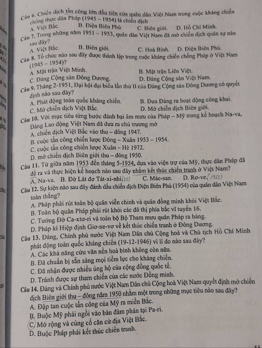 Chiến dịch tấn công lớn đầu tiên của quân dân Việt Nam trong cuộc kháng chiến
chống thực dân Pháp (1945 - 1954) là chiến dịch
A. Việt Bắc. B. Điện Biên Phủ. C. Biên giới. D. Hồ Chi Minh.
Câu 7. Trong những năm 1951 - 1953, quân dân Việt Nam đã mở chiến dịch quân sự nào
sau đây?
D A. Việt Bắc. B. Biên giới. C. Hoà Bình. D. Điện Biên Phủ.
a Câu 8. Tổ chức nào sau đây được thành lập trong cuộc kháng chiến chống Pháp ở Việt Nam
(1945 - 1954)?
nirk A. Mặt trận Việt Minh. B. Mặt trận Liên Việt.
C. Đảng Cộng sản Đông Dương. D. Đảng Cộng sản Việt Nam.
Câu 9. Tháng 2-1951, Đại hội đại biểu lần thứ II của Đảng Cộng sản Đông Dương có quyết
định nào sau đây?
any
A. Phát động toàn quốc kháng chiến. B. Đưa Đảng ra hoạt động công khai.
C. Mở chiến dịch Việt Bắc. D. Mở chiến dịch Biên giới.
n từ  Câu 10. Với mục tiêu từng bước đánh bại âm mưu của Pháp - Mỹ trong kế hoạch Na-va,
Bhĩa Đảàng Lao động Việt Nam đã đưa ra chủ trương mở
A. chiến dịch Việt Bắc vào thu - đông 1947.
B. cuộc tần công chiến lược Đông - Xuân 1953 - 1954.
C. cuộc tấn công chiến lược Xuân - Hè 1972.
D. mở chiến dịch Biên giới thu - đông 1950.
bắc Câu 11. Từ giữa năm 1953 đến tháng 5-1954, dựa vào viện trợ của Mỹ, thực dân Pháp đã
để ra và thực hiện kế hoạch nào sau đây nhằm kết thúc chiến tranh ở Việt Nam?
A. Na-va. B. Đờ Lát đơ Tát-xi-nhi (vũ) C. Mác-san. D. Rσ-ve.(1950)
chú Câu 12. Sự kiện nào sau đây đánh dấu chiến dịch Điện Biên Phủ (1954) của quân dân Việt Nam
toàn thắng?
A. Pháp phải rút toàn bộ quân viễn chinh và quân đồng minh khỏi Việt Bắc.
B. Toàn bộ quân Pháp phải rút khỏi các đô thị phía bắc vĩ tuyến 16.
C. Tướng Đờ Ca-xtơ-ri và toàn bộ Bộ Tham mưu quân Pháp ra hàng.
D. Pháp kí Hiệp định Giơ-ne-vơ về kết thúc chiến tranh ở Đông Dương.
của Câu 13. Đảng, Chính phủ nước Việt Nam Dân chủ Cộng hoà và Chủ tịch Hồ Chí Minh
phát động toàn quốc kháng chiến (19-12-1946) vì lí do nào sau đây?
A. Các khả năng cứu vãn nền hoà bình không còn nữa.
B. Đã chuẩn bị sẵn sảng mọi tiểm lực cho kháng chiến.
C. Đã nhận được nhiều ủng hộ của cộng đồng quốc tế.
D. Tránh được sự tham chiến của các nước Đồng minh.
bat Câu 14. Đảng và Chính phủ nước Việt Nam Dân chủ Cộng hoà Việt Nam quyết định mở chiến
dịch Biên giới thu - đông năm 1950 nhằm một trong những mục tiêu nào sau đây?
A. Đập tan cuộc tấn công của Mỹ ra miền Bắc.
B. Buộc Mỹ phải ngồi vào bàn đàm phán tại Pa-ri.
C Mở rộng và củng cố căn cứ địa Việt Bắc.
D. Buộc Pháp phải kết thúc chiến tranh.