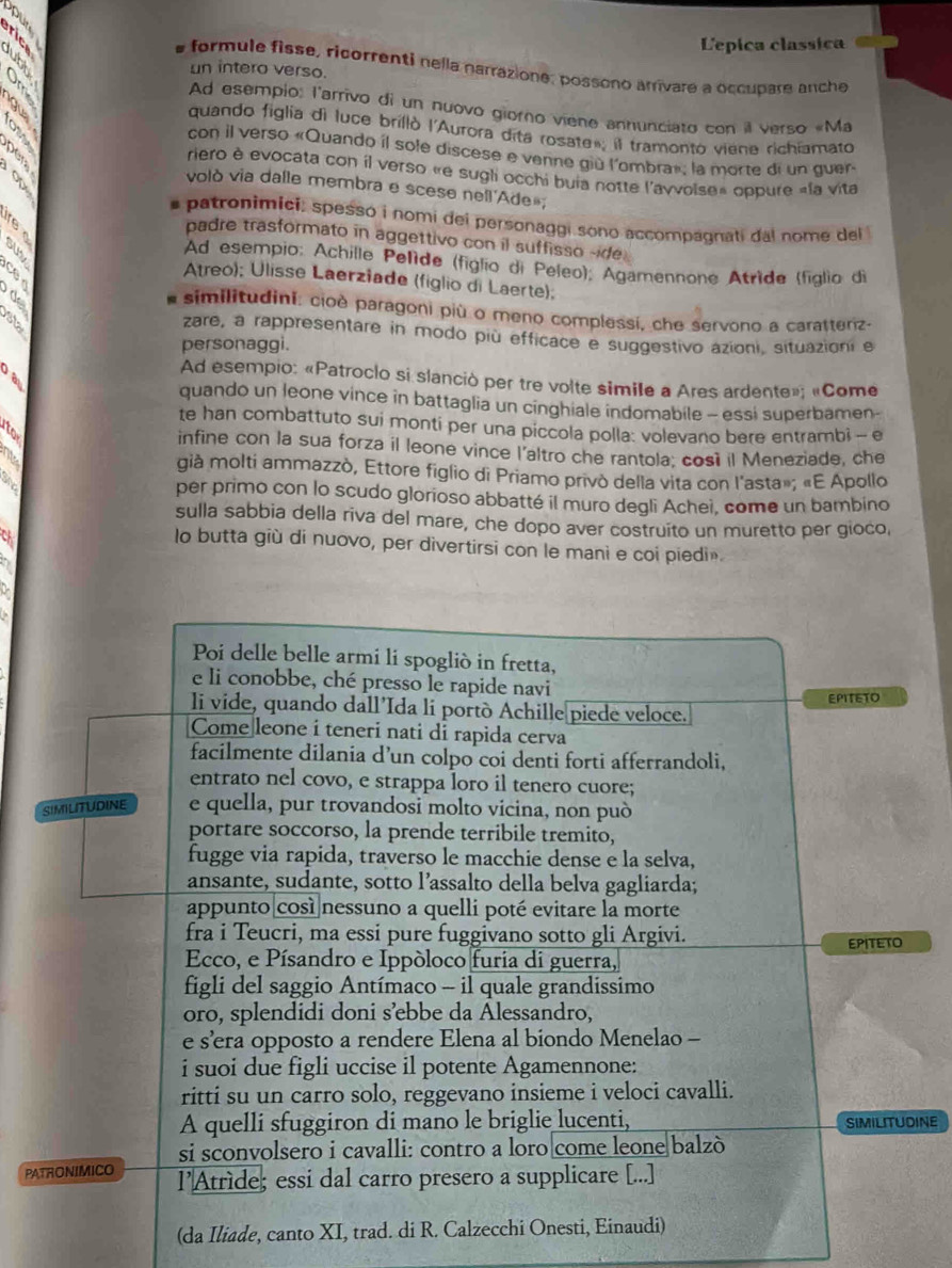 Lepica classica
formule fisse, ricorrenti nella narrazione, possono arrivare a occupare anche
un intero verso
  
Ad esempio: l'arrivo di un nuovo gioro viene annunciato con il verso «Ma
quando figlia di luce brillò l'Aurora dita rosate»; il tramonto viane richiamato
con il verso «Quando il sole discese e venne giù l'ombra»; la morte di un quen
a
riero è evocata con il verso «e sugli occhi buia notte l'avvoise» oppure «la vita
volò via dalle membra e scese nell Ade»,
patronimici: spessó i nomi del personaggi sono accompagnati dal nome del 
padre trasformato in aggettivo con il suffisso -ide
     
Ad esempio: Achille Pelíde (figlio di Peleo); Agamennone Atride (figlio di
   
Atreo); Ulisse Laerziade (figlio di Laerte);
* similitudini: cioè paragoni più o meno complessí, che servono a caratteriz-
sta
zare, a rappresentare in modo più efficace e suggestivo azioni, situazioni e
personaggi.
a
Ad esempio: «Patroclo si slanció per tre volte simile a Ares ardente»; «Come
quando un leone vince in battaglia un cinghiale indomabile - essi superbamen-
te han combattuto sui monti per una piccola polla: volevano bere entrambi - e
to infine con la sua forza il leone vince l'altro che rantola: cosi il Meneziade, che
già molti ammazzò, Ettore figlio di Priamo privò della vita con l'asta»; «E Apollo
ahe
per primo con lo scudo glorioso abbatté il muro degli Achei, come un bambino
sulla sabbia della riva del mare, che dopo aver costruito un muretto per gioco,
lo butta giù di nuovo, per divertirsi con le mani e coi piedi».
Poi delle belle armi li spogliò in fretta,
e li conobbe, ché presso le rapide navi
li vide, quando dall'Ida li portò Achille piede veloce. EPITETO
Come leone i teneri nati di rapida cerva
facilmente dilania d’un colpo coi denti forti afferrandoli,
entrato nel covo, e strappa loro il tenero cuore;
SIMILITUDINE e quella, pur trovandosi molto vicina, non può
portare soccorso, la prende terribile tremito,
fugge via rapida, traverso le macchie dense e la selva,
ansante, sudante, sotto l’assalto della belva gagliarda;
appunto|così nessuno a quelli poté evitare la morte
fra i Teucri, ma essi pure fuggivano sotto gli Argivi. EPITETO
Ecco, e Písandro e Ippóloco furia di guerra,
figli del saggio Antímaco - il quale grandissimo
oro, splendidi doni s’ebbe da Alessandro.
e s’era opposto a rendere Elena al biondo Menelao -
i suoi due figli uccise il potente Agamennone:
ritti su un carro solo, reggevano insieme i veloci cavalli.
A quelli sfuggiron di mano le briglie lucenti, SIMILITUDINE
si sconvolsero i cavalli: contro a loro come leone balzò
PATRONIMICO l’Atrède; essi dal carro presero a supplicare [...]
(da Iliade, canto XI, trad. di R. Calzecchi Onesti, Einaudi)