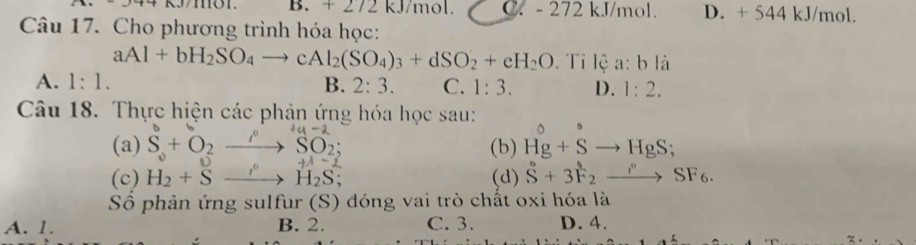 B. + 272 kJ/mol. C. - 272 kJ/mol D. + 544 kJ/mol.
Câu 17. Cho phương trình hóa học:
aAl+bH_2SO_4to cAl_2(SO_4)_3+dSO_2+eH_2O. Tỉ lệ a:bli
A. 1:1. B. 2:3. C. 1:3. D. 1:2. 
Câu 18. Thực hiện các phản ứng hóa học sau:
(a) S+O_2to SO_2; +4-2
,.. 
(b) Hg+Sto HgS;
+lambda -2
(c) H_2+Sto H_2S (d) S+3F_2to SF_6SF_6. 
S phản ứng sulfur (S) dóng vai trò chất oxi hóa là
A. 1. B. 2. C. 3. D. 4.