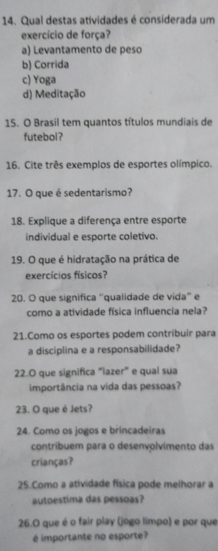 Qual destas atividades é considerada um
exercício de força?
a) Levantamento de peso
b) Corrida
c) Yoga
d) Meditação
15. O Brasil tem quantos títulos mundiais de
futebol?
16. Cite três exemplos de esportes olímpico.
17. O que é sedentarismo?
18. Explique a diferença entre esporte
individual e esporte coletivo.
19. O que é hidratação na prática de
exercícios físicos?
20. O que significa “qualidade de vida” e
como a atividade física influencia nela?
21.Como os esportes podem contribuir para
a disciplina e a responsabilidade?
22.O que significa “lazer” e qual sua
importância na vida das pessoas?
23. O que é Jets?
24. Como os jogos e brincadeiras
contribuem para o desenvolvimento das
crianças?
25.Como a atividade física pode melhorar a
autoestima das pessoas?
26.O que é o fair play (jogo limpo) e por que
é importante no esporte?