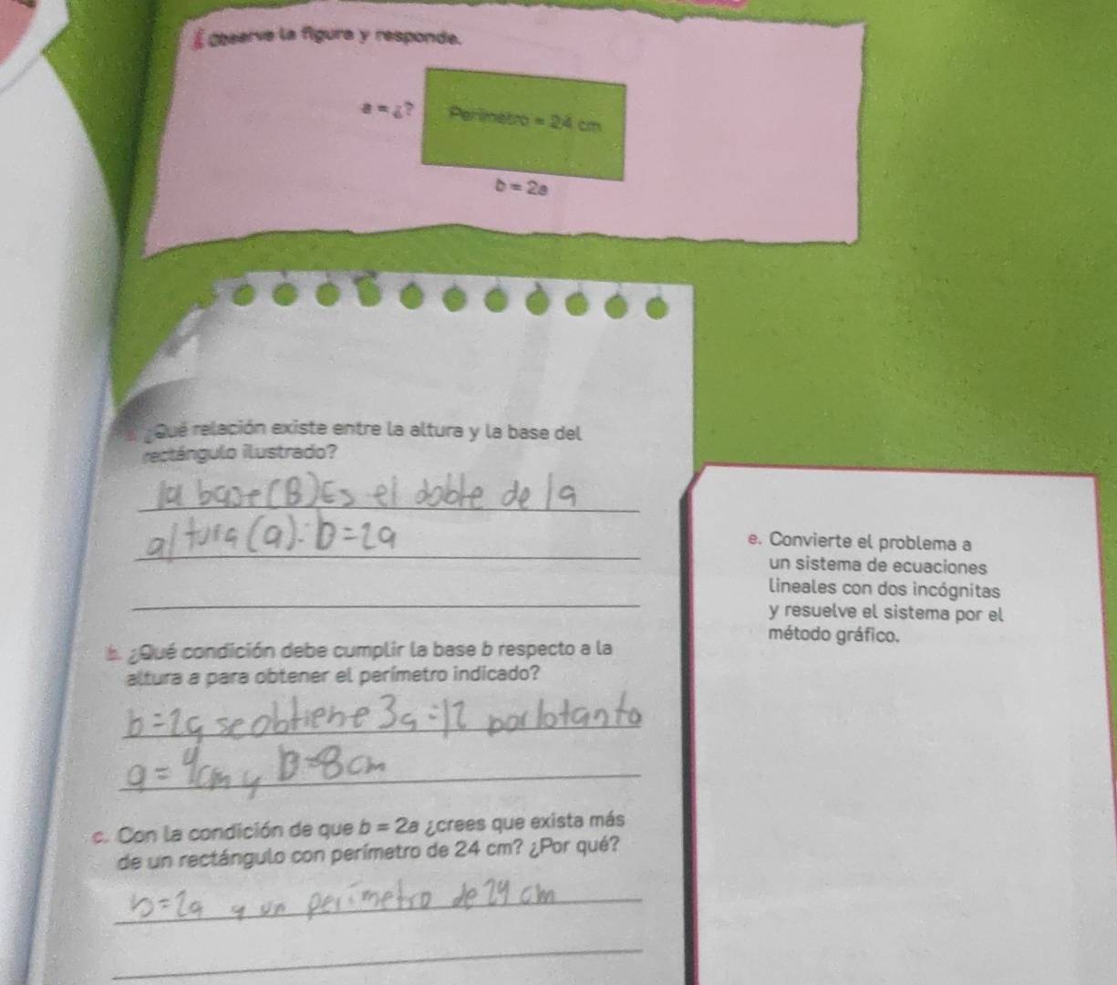 É Observe la figura y responde.
a=4 ? Per imetro =24cm
b=2a
Que relación existe entre la altura y la base del 
rectángulo ilustrado? 
_ 
_ 
e. Convierte el problema a 
un sistema de ecuaciones 
_ 
lineales con dos incógnitas 
y resuelve el sistema por el 
método gráfico. 
L ¿Qué condición debe cumplir la base b respecto a la 
altura a para obtener el perímetro indicado? 
_ 
_ 
c. Con la condición de que b=2a ¿crees que exista más 
de un rectángulo con perímetro de 24 cm? ¿Por qué? 
_ 
_