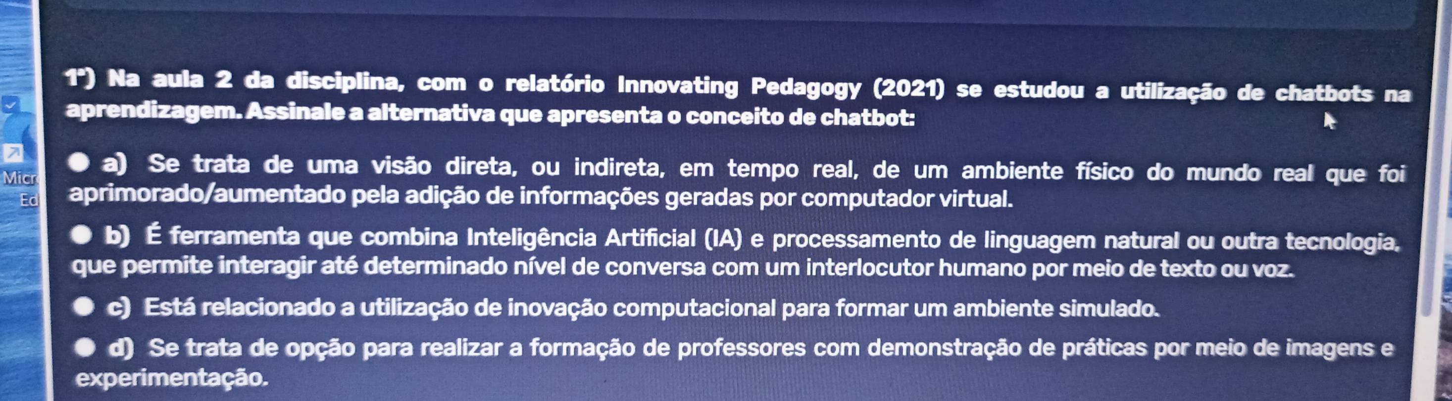 1º) Na aula 2 da disciplina, com o relatório Innovating Pedagogy (2021) se estudou a utilização de chatbots na
aprendizagem. Assinale a alternativa que apresenta o conceito de chatbot:
a) Se trata de uma visão direta, ou indireta, em tempo real, de um ambiente físico do mundo real que foi
Micr
Ed aprimorado/aumentado pela adição de informações geradas por computador virtual.
b) É ferramenta que combina Inteligência Artificial (IA) e processamento de linguagem natural ou outra tecnologia,
que permite interagir até determinado nível de conversa com um interlocutor humano por meio de texto ou voz.
c) Está relacionado a utilização de inovação computacional para formar um ambiente simulado.
d) Se trata de opção para realizar a formação de professores com demonstração de práticas por meio de imagens e
experimentação.