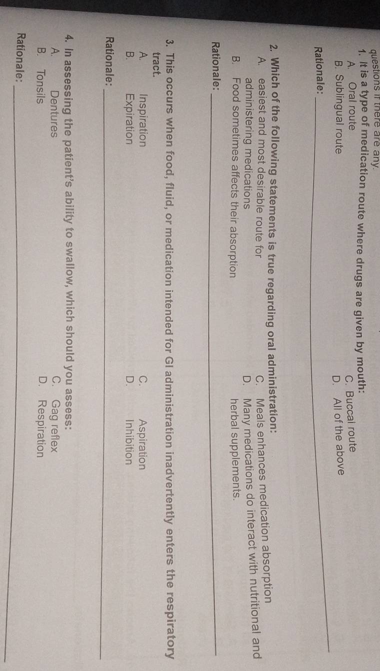 questions if there are any.
1. It is a type of medication route where drugs are given by mouth:
A. Oral route
C. Buccal route
B. Sublingual route
Rationale: _D. All of the above
2. Which of the following statements is true regarding oral administration:
A. easiest and most desirable route for
C. Meals enhances medication absorption
administering medications
D. Many medications do interact with nutritional and
B. Food sometimes affects their absorption herbal supplements.
Rationale:_
3. This occurs when food, fluid, or medication intended for GI administration inadvertently enters the respiratory
tract.
A. Inspiration C. Aspiration
B. Expiration D.£ Inhibition
_
_
Rationale:
4. In assessing the patient’s ability to swallow, which should you assess:
A. Dentures C. Gag reflex
B. Tonsils D. Respiration
Rationale:_