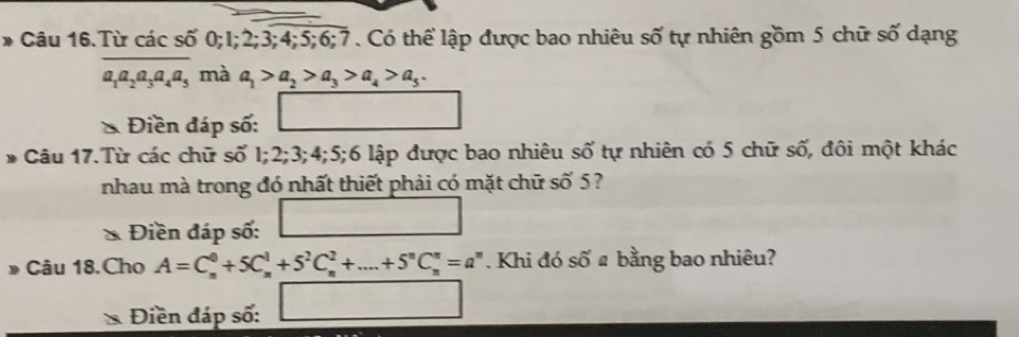 Câu 16.Từ các số 0; 1; 2; 3; 4; 5; 6; 7. Có thể lập được bao nhiêu số tự nhiên gồm 5 chữ số dạng
a_1a_2a_3a_4a_5 , mà a_1>a_2>a_3>a_4>a_5. 
& Điền đáp số: □ 
* Câu 17.Từ các chữ số I; 2; 3; 4; 5; 6 lập được bao nhiêu số tự nhiên có 5 chữ số, đôi một khác 
nhau mà trong đó nhất thiết phải có mặt chữ số 5 ? 
Điền đáp số: □ 
Câu 18.Cho A=C_n^(0+5C_n^1+5^2)C_n^(2+....+5^n)C_n^(n=a^n). Khi đó số # bằng bao nhiêu? 
a Điền đáp số: □