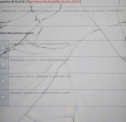 uestion # 10 of 10 ( Start time: 09:39:15 PM, 03 July 2024 )
Which one is correct cyntax for declaration of a function which can return a reference?
elect the correct option
&datatype function_name (parameter list)
datatype& function_name (parameter list)
&function_name datatype (parameter list)
datatype (parameter list) &function_name