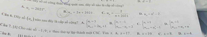 D. d=2. 
Sc đây số có công thức tổng quát sau, dãy số nào là cấp số cộng?
A. u_n=2021°. B. y_n=2n+2021. C. u_n= 2/n+2021 . D. u_n=n^2-2. 
Câu 6. Dãy số (u_n) nào sau đây là cấp số cộng? A. beginarrayl u_i=3 u_n+1=2u_n+1endarray.. B. beginarrayl u_1=-1 u_n+1-u_n=2endarray. C. beginarrayl u_i=1 u_n+1=u_n^(3-1endarray). D. beginarrayl u_1=1 u_n+1=u_n+nendarray.. 
Câu 7. [1] Cho các số -1; 9; x theo thứ tự lập thành một CSC.Tìm x. A. x=17. B. x=19. C. x=8. D. x=4. 
Câu 8: [1] Rián