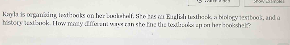 Watch Vídeo Show Examples 
Kayla is organizing textbooks on her bookshelf. She has an English textbook, a biology textbook, and a 
history textbook. How many different ways can she line the textbooks up on her bookshelf?